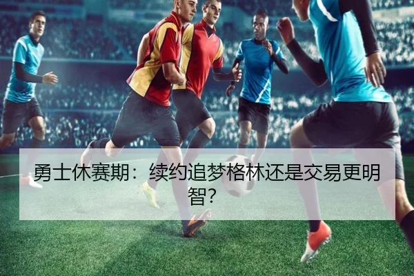 勇士休赛期：续约追梦格林还是交易更明智？